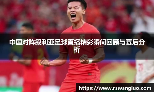 中国对阵叙利亚足球直播精彩瞬间回顾与赛后分析